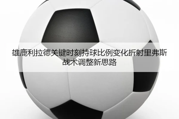 雄鹿利拉德关键时刻持球比例变化折射里弗斯战术调整新思路