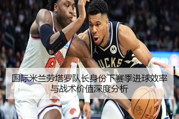 国际米兰劳塔罗队长身份下赛季进球效率与战术价值深度分析（kaiyun）