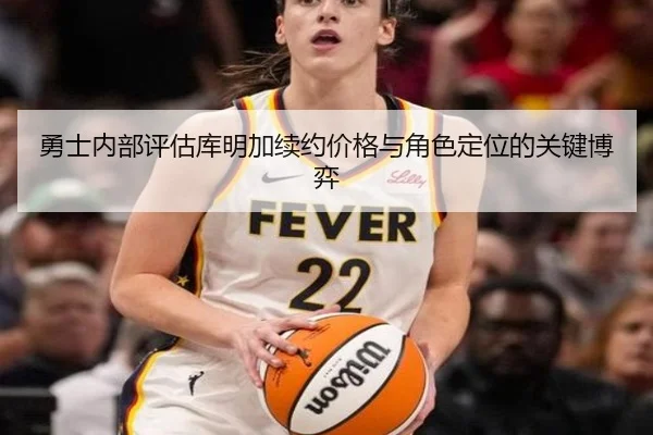 勇士内部评估库明加续约价格与角色定位的关键博弈