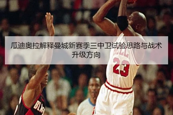瓜迪奥拉解释曼城新赛季三中卫试验思路与战术升级方向（kaiyun）