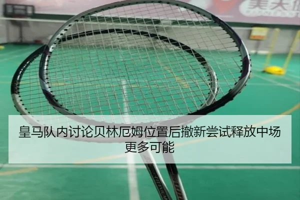 皇马队内讨论贝林厄姆位置后撤新尝试释放中场更多可能（kaiyun）