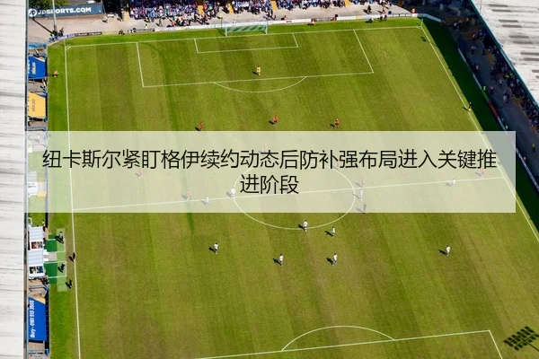 纽卡斯尔紧盯格伊续约动态后防补强布局进入关键推进阶段（kaiyun）