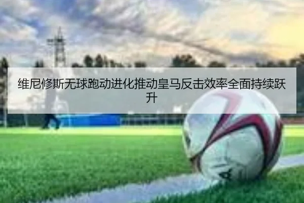 维尼修斯无球跑动进化推动皇马反击效率全面持续跃升 | kaiyun